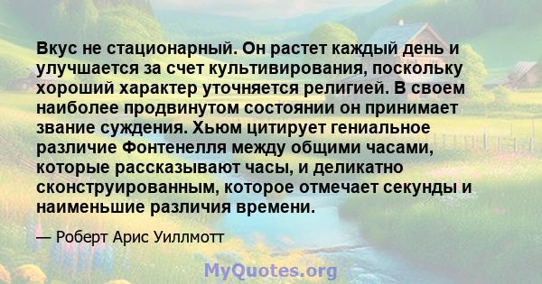 Вкус не стационарный. Он растет каждый день и улучшается за счет культивирования, поскольку хороший характер уточняется религией. В своем наиболее продвинутом состоянии он принимает звание суждения. Хьюм цитирует