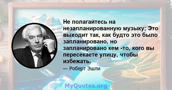 Не полагайтесь на незапланированную музыку; Это выходит так, как будто это было запланировано, но запланировано кем -то, кого вы пересекаете улицу, чтобы избежать.