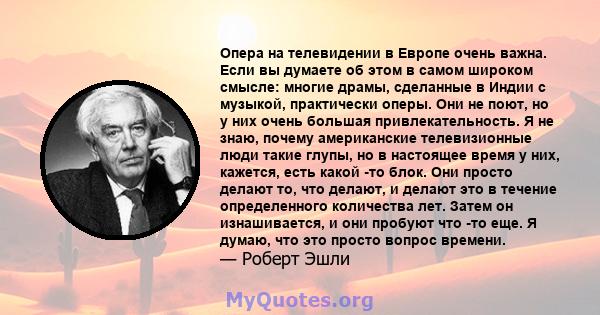 Опера на телевидении в Европе очень важна. Если вы думаете об этом в самом широком смысле: многие драмы, сделанные в Индии с музыкой, практически оперы. Они не поют, но у них очень большая привлекательность. Я не знаю,