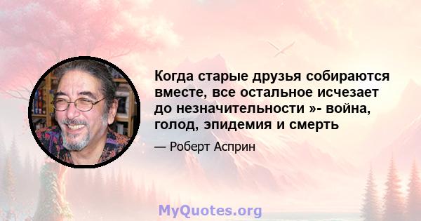 Когда старые друзья собираются вместе, все остальное исчезает до незначительности »- война, голод, эпидемия и смерть