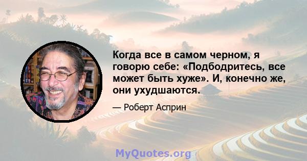 Когда все в самом черном, я говорю себе: «Подбодритесь, все может быть хуже». И, конечно же, они ухудшаются.