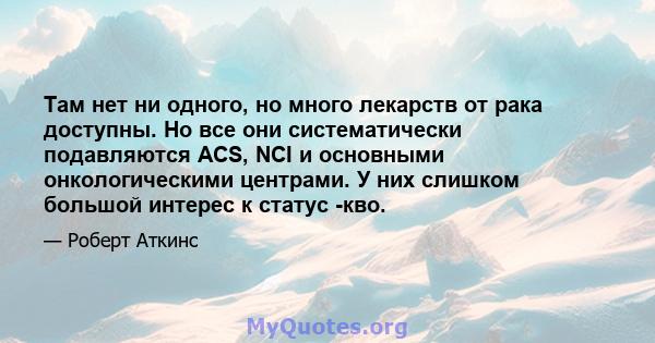 Там нет ни одного, но много лекарств от рака доступны. Но все они систематически подавляются ACS, NCI и основными онкологическими центрами. У них слишком большой интерес к статус -кво.