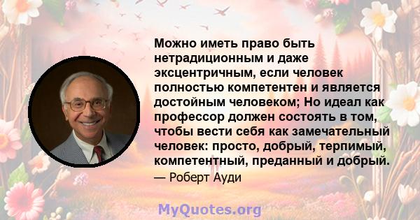 Можно иметь право быть нетрадиционным и даже эксцентричным, если человек полностью компетентен и является достойным человеком; Но идеал как профессор должен состоять в том, чтобы вести себя как замечательный человек: