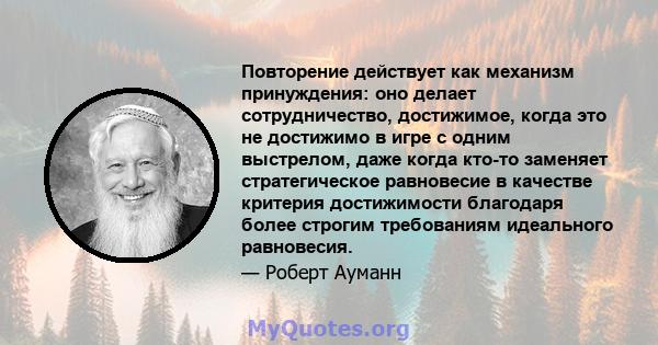 Повторение действует как механизм принуждения: оно делает сотрудничество, достижимое, когда это не достижимо в игре с одним выстрелом, даже когда кто-то заменяет стратегическое равновесие в качестве критерия