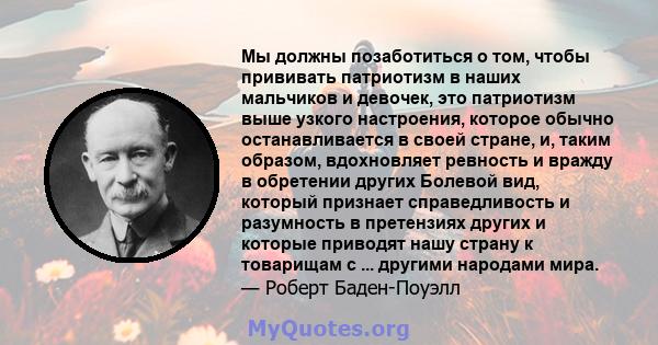 Мы должны позаботиться о том, чтобы прививать патриотизм в наших мальчиков и девочек, это патриотизм выше узкого настроения, которое обычно останавливается в своей стране, и, таким образом, вдохновляет ревность и вражду 