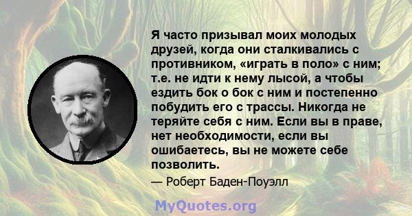 Я часто призывал моих молодых друзей, когда они сталкивались с противником, «играть в поло» с ним; т.е. не идти к нему лысой, а чтобы ездить бок о бок с ним и постепенно побудить его с трассы. Никогда не теряйте себя с