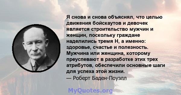 Я снова и снова объяснял, что целью движения бойскаутов и девочек является строительство мужчин и женщин, поскольку граждане наделились тремя H, а именно: здоровье, счастье и полезность. Мужчина или женщина, которому