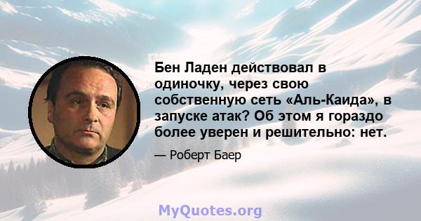 Бен Ладен действовал в одиночку, через свою собственную сеть «Аль-Каида», в запуске атак? Об этом я гораздо более уверен и решительно: нет.