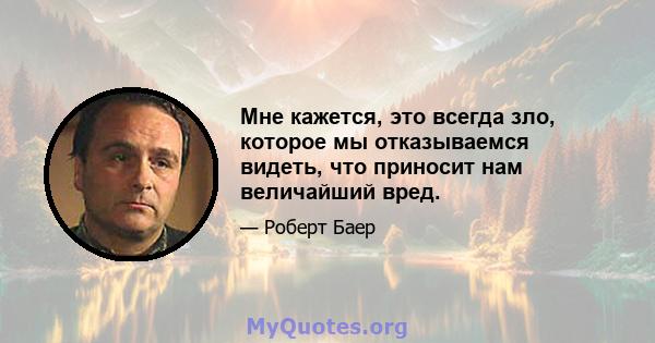 Мне кажется, это всегда зло, которое мы отказываемся видеть, что приносит нам величайший вред.