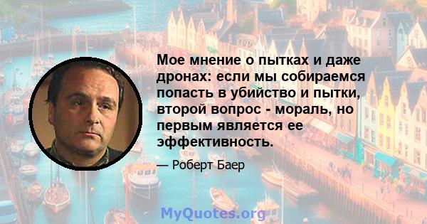 Мое мнение о пытках и даже дронах: если мы собираемся попасть в убийство и пытки, второй вопрос - мораль, но первым является ее эффективность.