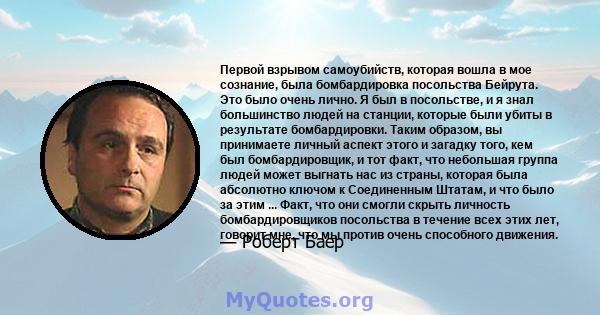 Первой взрывом самоубийств, которая вошла в мое сознание, была бомбардировка посольства Бейрута. Это было очень лично. Я был в посольстве, и я знал большинство людей на станции, которые были убиты в результате