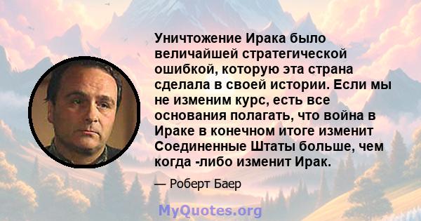 Уничтожение Ирака было величайшей стратегической ошибкой, которую эта страна сделала в своей истории. Если мы не изменим курс, есть все основания полагать, что война в Ираке в конечном итоге изменит Соединенные Штаты