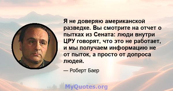 Я не доверяю американской разведке. Вы смотрите на отчет о пытках из Сената: люди внутри ЦРУ говорят, что это не работает, и мы получаем информацию не от пыток, а просто от допроса людей.