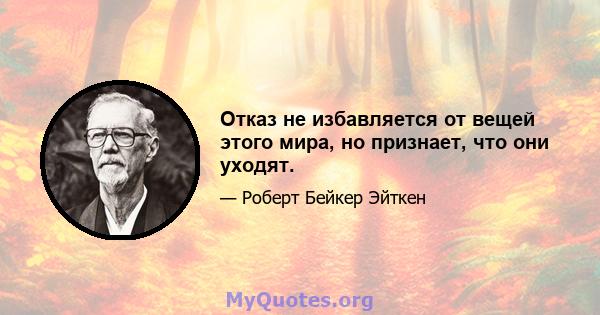 Отказ не избавляется от вещей этого мира, но признает, что они уходят.