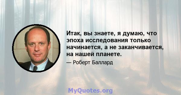 Итак, вы знаете, я думаю, что эпоха исследования только начинается, а не заканчивается, на нашей планете.