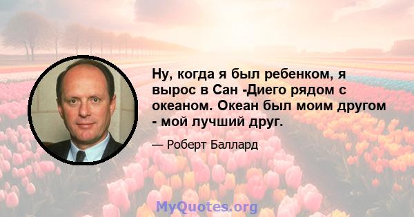 Ну, когда я был ребенком, я вырос в Сан -Диего рядом с океаном. Океан был моим другом - мой лучший друг.