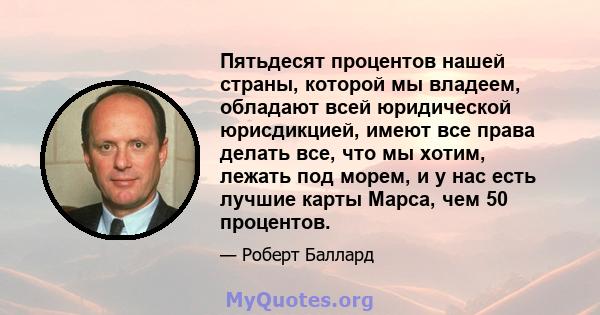 Пятьдесят процентов нашей страны, которой мы владеем, обладают всей юридической юрисдикцией, имеют все права делать все, что мы хотим, лежать под морем, и у нас есть лучшие карты Марса, чем 50 процентов.