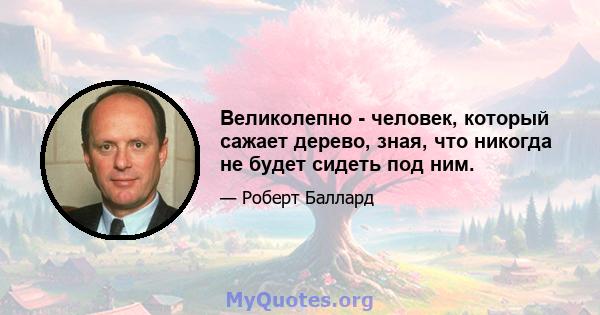 Великолепно - человек, который сажает дерево, зная, что никогда не будет сидеть под ним.