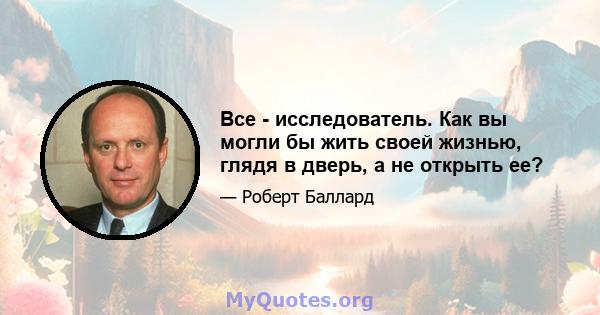 Все - исследователь. Как вы могли бы жить своей жизнью, глядя в дверь, а не открыть ее?