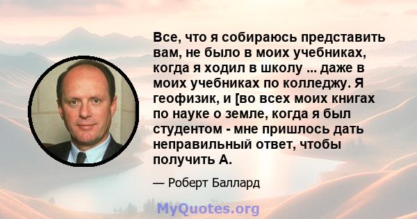 Все, что я собираюсь представить вам, не было в моих учебниках, когда я ходил в школу ... даже в моих учебниках по колледжу. Я геофизик, и [во всех моих книгах по науке о земле, когда я был студентом - мне пришлось дать 