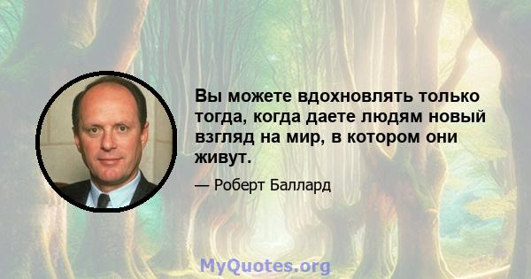 Вы можете вдохновлять только тогда, когда даете людям новый взгляд на мир, в котором они живут.