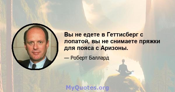 Вы не едете в Геттисберг с лопатой, вы не снимаете пряжки для пояса с Аризоны.