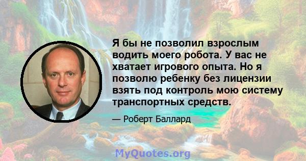 Я бы не позволил взрослым водить моего робота. У вас не хватает игрового опыта. Но я позволю ребенку без лицензии взять под контроль мою систему транспортных средств.