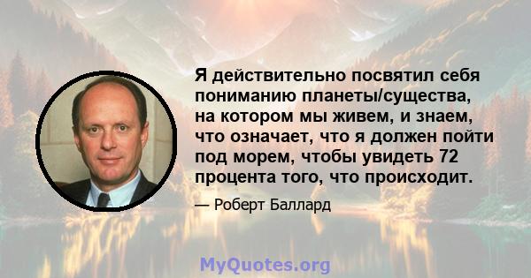 Я действительно посвятил себя пониманию планеты/существа, на котором мы живем, и знаем, что означает, что я должен пойти под морем, чтобы увидеть 72 процента того, что происходит.