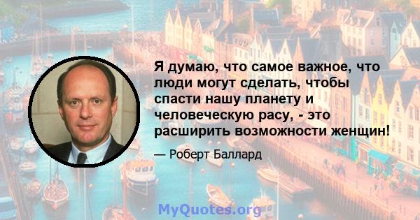 Я думаю, что самое важное, что люди могут сделать, чтобы спасти нашу планету и человеческую расу, - это расширить возможности женщин!