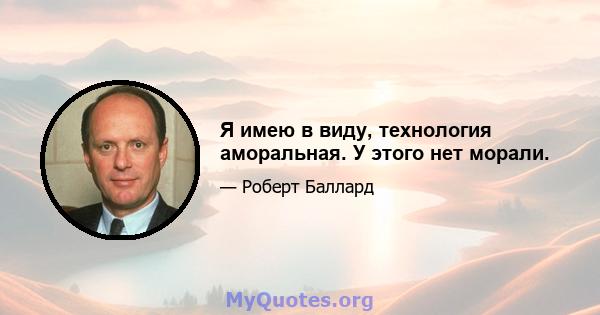 Я имею в виду, технология аморальная. У этого нет морали.