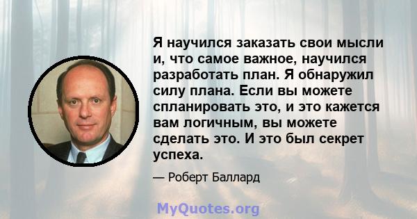 Я научился заказать свои мысли и, что самое важное, научился разработать план. Я обнаружил силу плана. Если вы можете спланировать это, и это кажется вам логичным, вы можете сделать это. И это был секрет успеха.