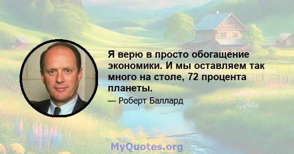 Я верю в просто обогащение экономики. И мы оставляем так много на столе, 72 процента планеты.