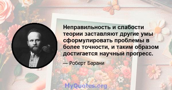 Неправильность и слабости теории заставляют другие умы сформулировать проблемы в более точности, и таким образом достигается научный прогресс.