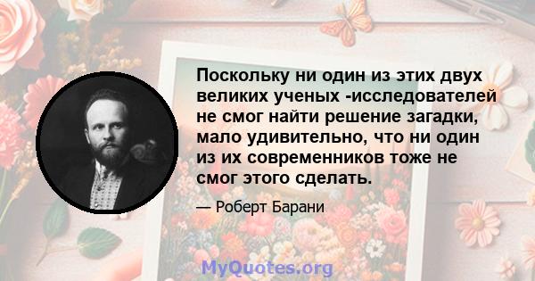 Поскольку ни один из этих двух великих ученых -исследователей не смог найти решение загадки, мало удивительно, что ни один из их современников тоже не смог этого сделать.