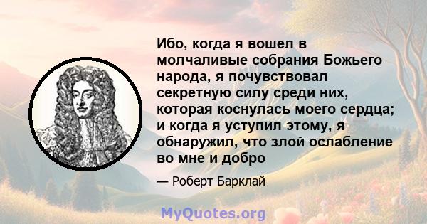 Ибо, когда я вошел в молчаливые собрания Божьего народа, я почувствовал секретную силу среди них, которая коснулась моего сердца; и когда я уступил этому, я обнаружил, что злой ослабление во мне и добро