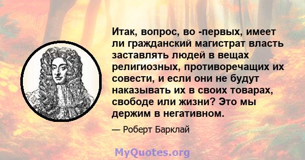 Итак, вопрос, во -первых, имеет ли гражданский магистрат власть заставлять людей в вещах религиозных, противоречащих их совести, и если они не будут наказывать их в своих товарах, свободе или жизни? Это мы держим в