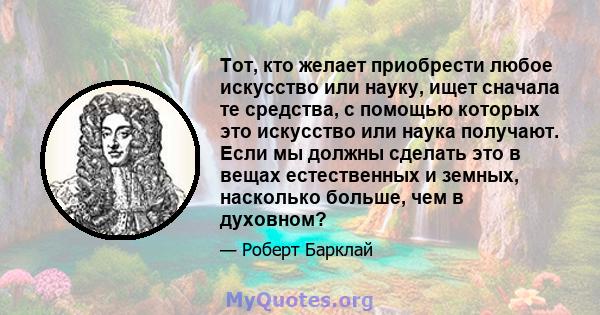 Тот, кто желает приобрести любое искусство или науку, ищет сначала те средства, с помощью которых это искусство или наука получают. Если мы должны сделать это в вещах естественных и земных, насколько больше, чем в