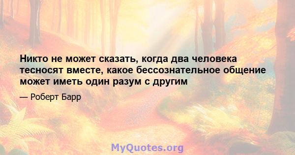 Никто не может сказать, когда два человека тесносят вместе, какое бессознательное общение может иметь один разум с другим