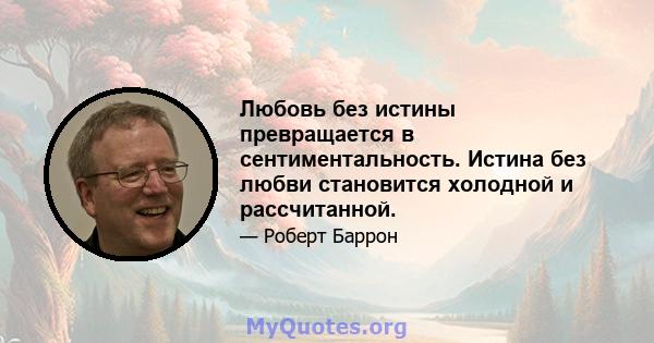 Любовь без истины превращается в сентиментальность. Истина без любви становится холодной и рассчитанной.