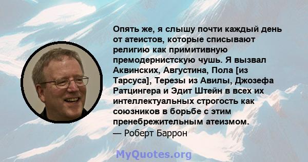 Опять же, я слышу почти каждый день от атеистов, которые списывают религию как примитивную премодернистскую чушь. Я вызвал Аквинских, Августина, Пола [из Тарсуса], Терезы из Авилы, Джозефа Ратцингера и Эдит Штейн в всех 