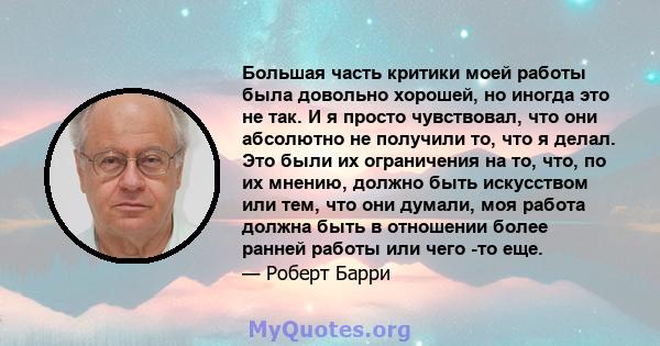 Большая часть критики моей работы была довольно хорошей, но иногда это не так. И я просто чувствовал, что они абсолютно не получили то, что я делал. Это были их ограничения на то, что, по их мнению, должно быть