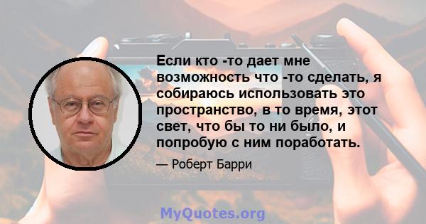 Если кто -то дает мне возможность что -то сделать, я собираюсь использовать это пространство, в то время, этот свет, что бы то ни было, и попробую с ним поработать.