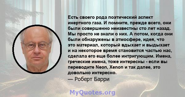 Есть своего рода поэтический аспект инертного газа. И помните, прежде всего, они были совершенно неизвестны сто лет назад. Мы просто не знали о них. А потом, когда они были обнаружены в атмосфере, идея, что это