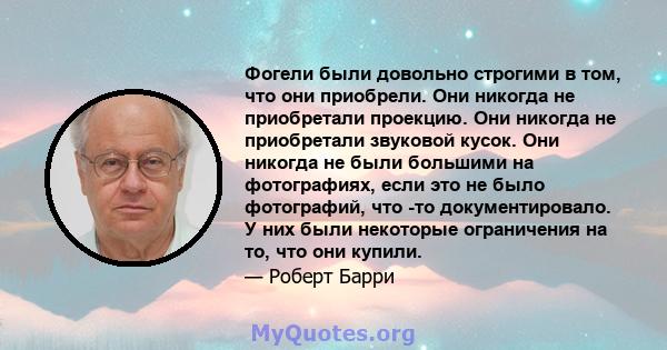 Фогели были довольно строгими в том, что они приобрели. Они никогда не приобретали проекцию. Они никогда не приобретали звуковой кусок. Они никогда не были большими на фотографиях, если это не было фотографий, что -то