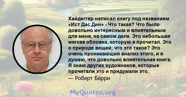 Хайдеггер написал книгу под названием «Ист Дас Дин» - Что такая? Что было довольно интересным и влиятельным для меня, на самом деле. Это небольшая мягкая обложка, которую я прочитал. Это о природе вещей; что это такое?