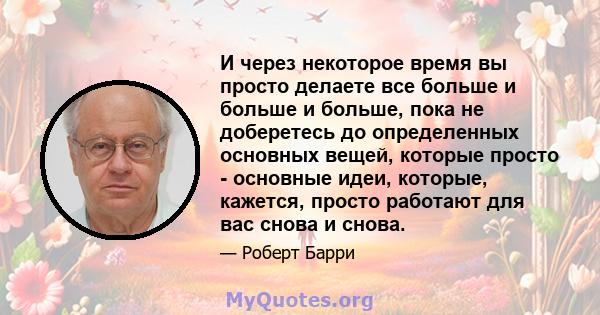 И через некоторое время вы просто делаете все больше и больше и больше, пока не доберетесь до определенных основных вещей, которые просто - основные идеи, которые, кажется, просто работают для вас снова и снова.