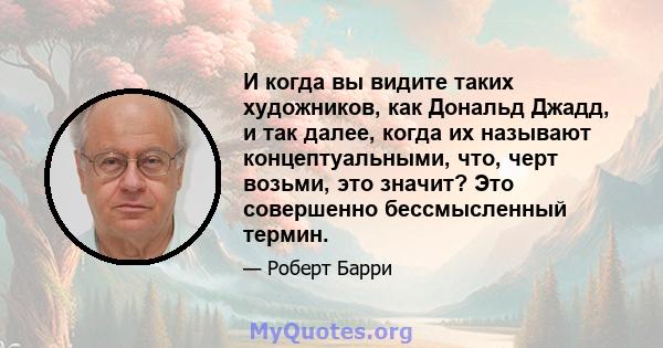 И когда вы видите таких художников, как Дональд Джадд, и так далее, когда их называют концептуальными, что, черт возьми, это значит? Это совершенно бессмысленный термин.