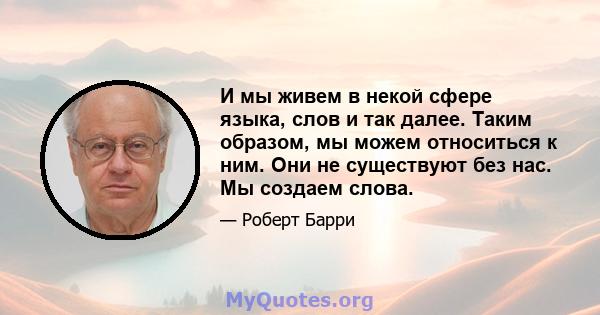 И мы живем в некой сфере языка, слов и так далее. Таким образом, мы можем относиться к ним. Они не существуют без нас. Мы создаем слова.