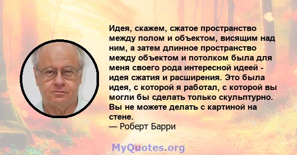 Идея, скажем, сжатое пространство между полом и объектом, висящим над ним, а затем длинное пространство между объектом и потолком была для меня своего рода интересной идеей - идея сжатия и расширения. Это была идея, с