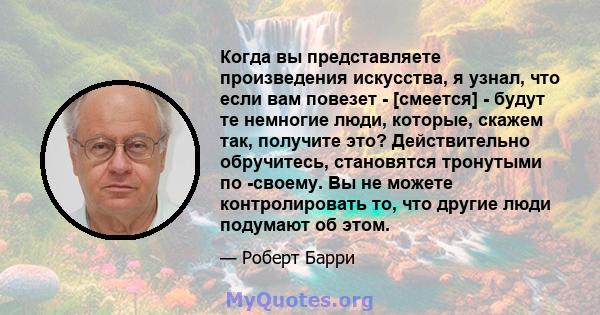 Когда вы представляете произведения искусства, я узнал, что если вам повезет - [смеется] - будут те немногие люди, которые, скажем так, получите это? Действительно обручитесь, становятся тронутыми по -своему. Вы не